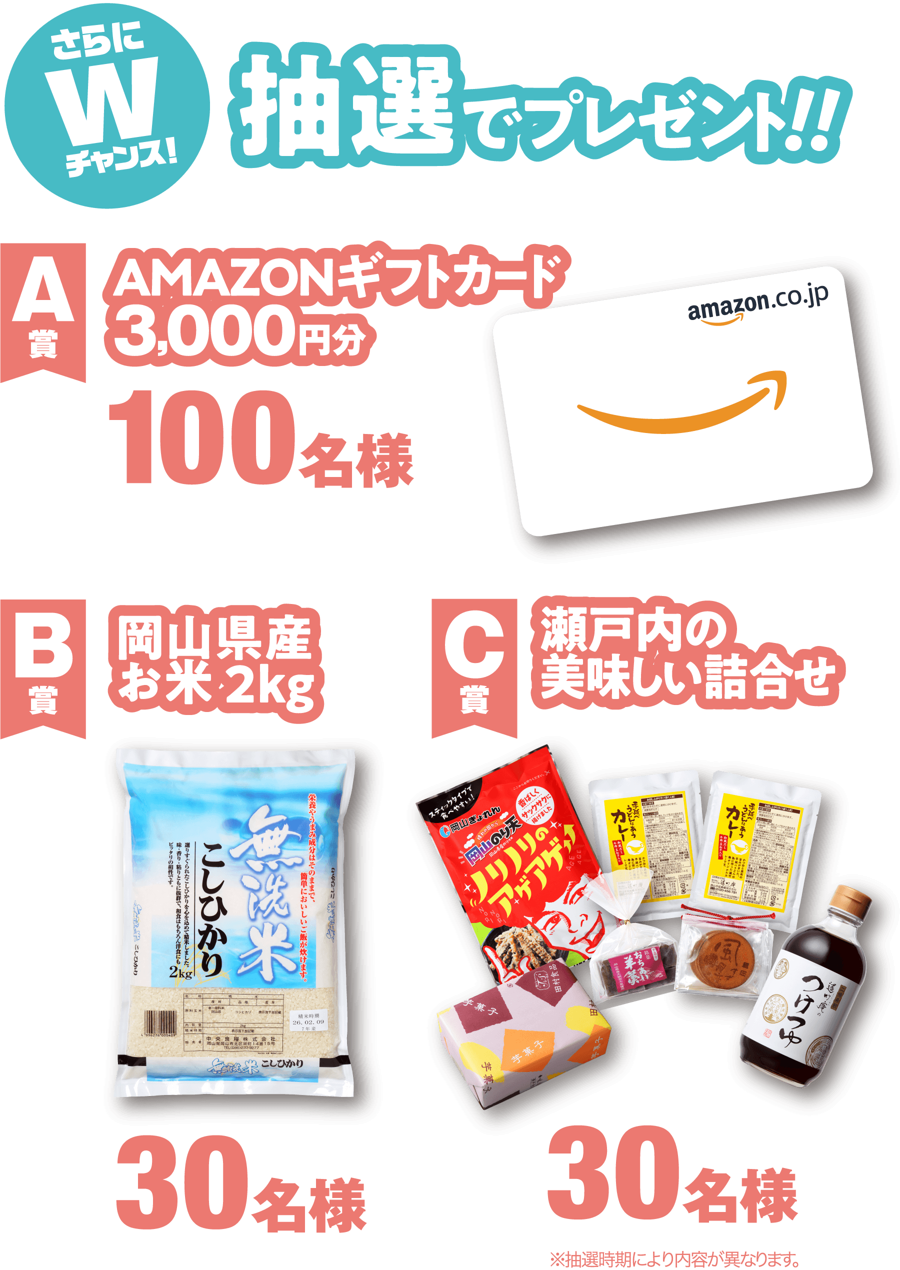 さらにWチャンス！抽選でプレゼント！【A賞】AMAZONギフトカード3,000円分：100名様／【B賞】岡山県産お米2kg：30名様／【C賞】瀬戸内の美味しい詰合せ：30名様　※抽選時期により内容が異なります。